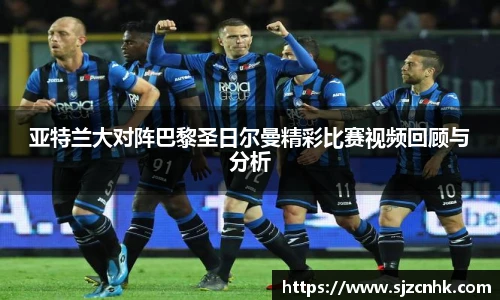 亚特兰大对阵巴黎圣日尔曼精彩比赛视频回顾与分析